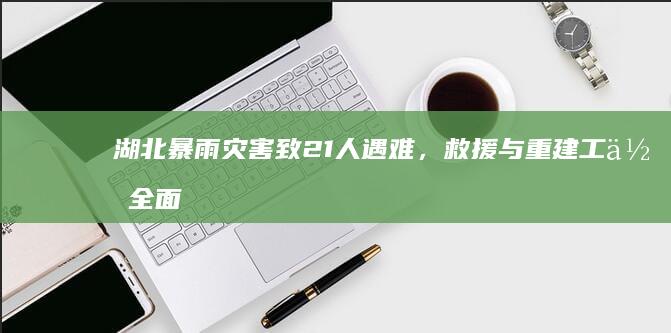 湖北暴雨灾害致21人遇难，救援与重建工作全面展开